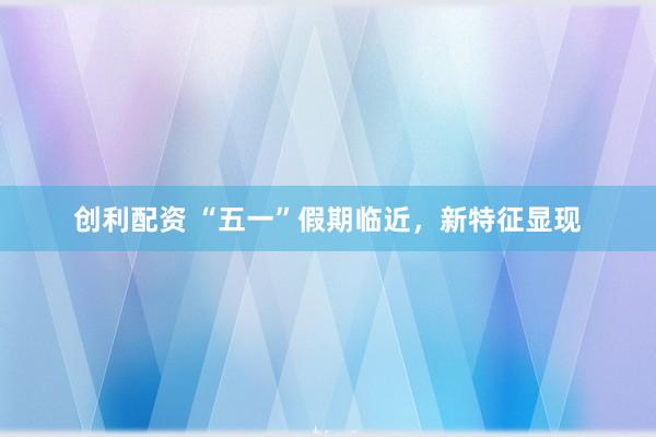 创利配资 “五一”假期临近，新特征显现