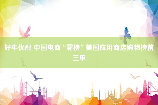 好牛优配 中国电商“霸榜”美国应用商店购物榜前三甲
