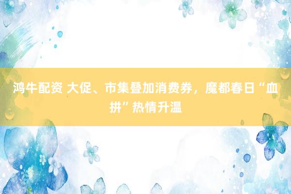 鸿牛配资 大促、市集叠加消费券，魔都春日“血拼”热情升温