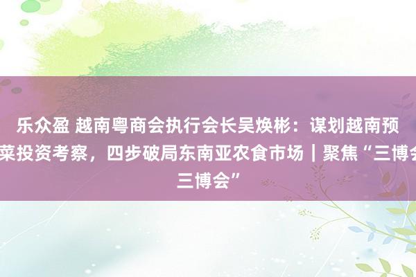 乐众盈 越南粤商会执行会长吴焕彬：谋划越南预制菜投资考察，四步破局东南亚农食市场｜聚焦“三博会”