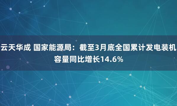 云天华成 国家能源局：截至3月底全国累计发电装机容量同比增长14.6%
