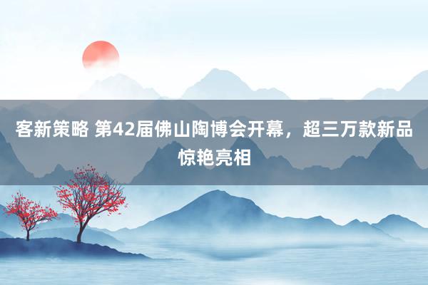 客新策略 第42届佛山陶博会开幕，超三万款新品惊艳亮相