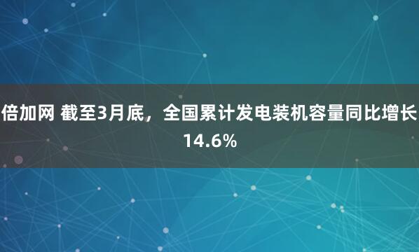 倍加网 截至3月底，全国累计发电装机容量同比增长14.6%