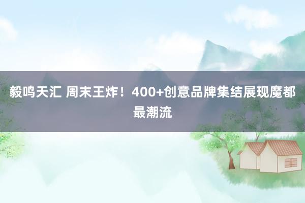 毅鸣天汇 周末王炸！400+创意品牌集结展现魔都最潮流