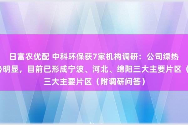 日富农优配 中科环保获7家机构调研：公司绿热项目区位优势明显，目前已形成宁波、河北、绵阳三大主要片区（附调研问答）