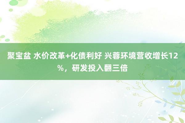 聚宝盆 水价改革+化债利好 兴蓉环境营收增长12%，研发投入翻三倍