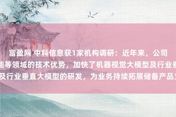 富盈网 中科信息获1家机构调研：近年来，公司充分发挥自身在人工智能等领域的技术优势，加快了机器视觉大模型及行业垂直大模型的研发，为业务持续拓展储备产品支撑（附调研问答）