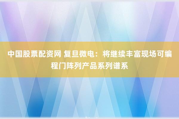 中国股票配资网 复旦微电：将继续丰富现场可编程门阵列产品系列谱系