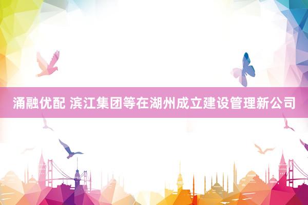 涌融优配 滨江集团等在湖州成立建设管理新公司