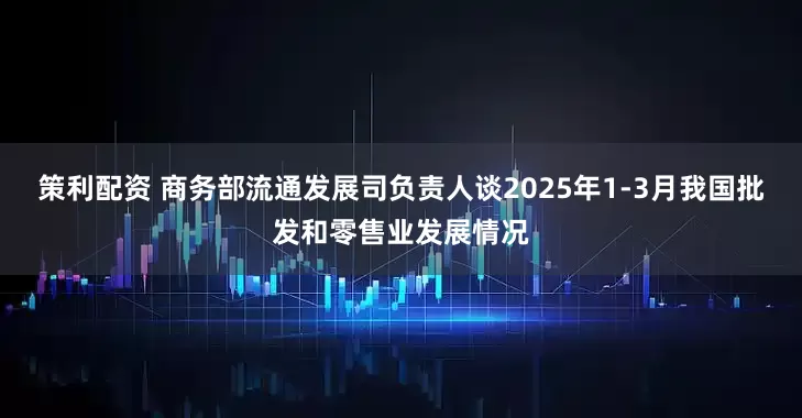 策利配资 商务部流通发展司负责人谈2025年1-3月我国批发和零售业发展情况