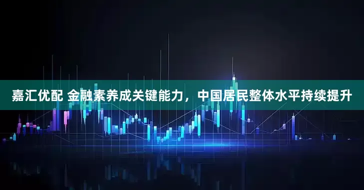 嘉汇优配 金融素养成关键能力，中国居民整体水平持续提升