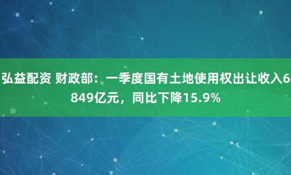 弘益配资 财政部：一季度国有土地使用权出让收入6849亿元，同比下降15.9%