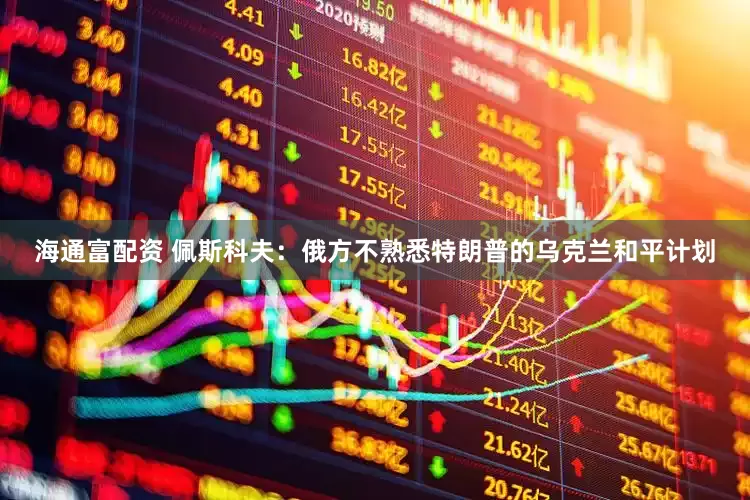 海通富配资 佩斯科夫：俄方不熟悉特朗普的乌克兰和平计划
