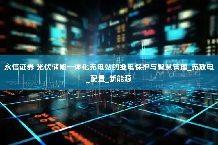 永信证券 光伏储能一体化充电站的继电保护与智慧管理_充放电_配置_新能源