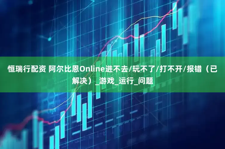 恒瑞行配资 阿尔比恩Online进不去/玩不了/打不开/报错（已解决）_游戏_运行_问题