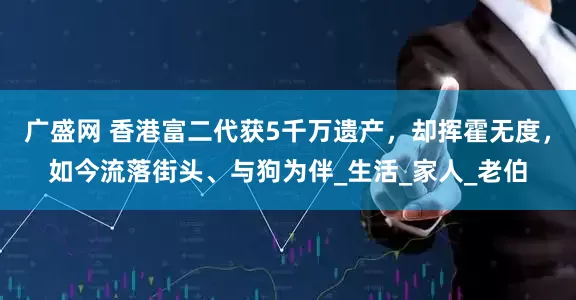 广盛网 香港富二代获5千万遗产，却挥霍无度，如今流落街头、与狗为伴_生活_家人_老伯