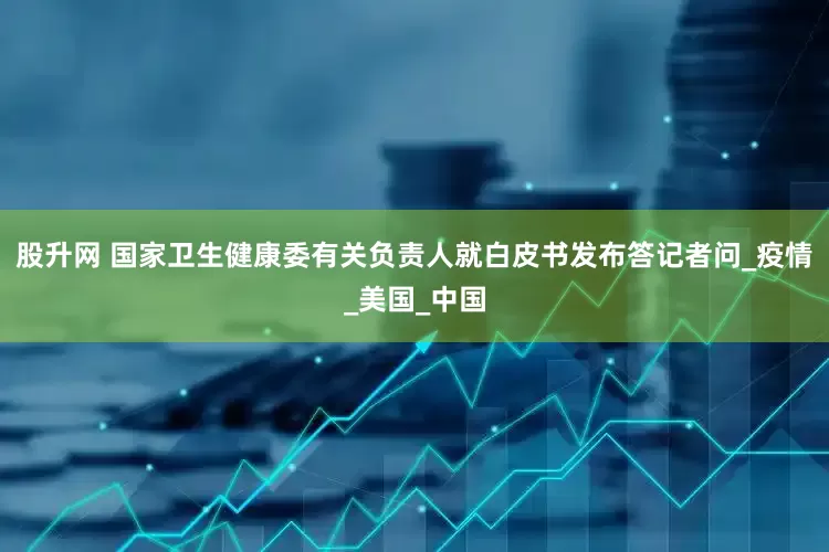 股升网 国家卫生健康委有关负责人就白皮书发布答记者问_疫情_美国_中国