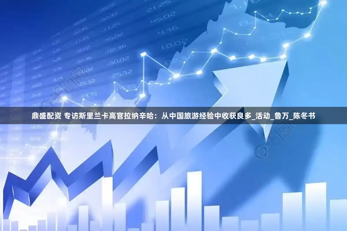 鼎盛配资 专访斯里兰卡高官拉纳辛哈：从中国旅游经验中收获良多_活动_鲁万_陈冬书