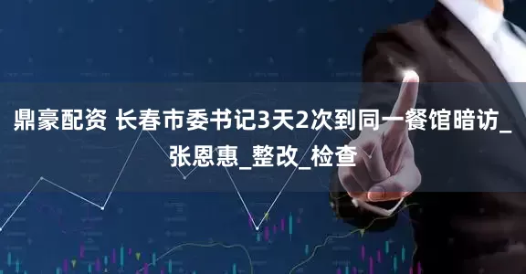 鼎豪配资 长春市委书记3天2次到同一餐馆暗访_张恩惠_整改_检查