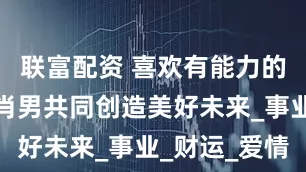联富配资 喜欢有能力的女人的生肖男共同创造美好未来_事业_财运_爱情
