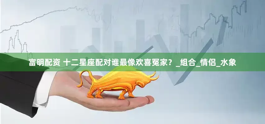 富明配资 十二星座配对谁最像欢喜冤家？_组合_情侣_水象