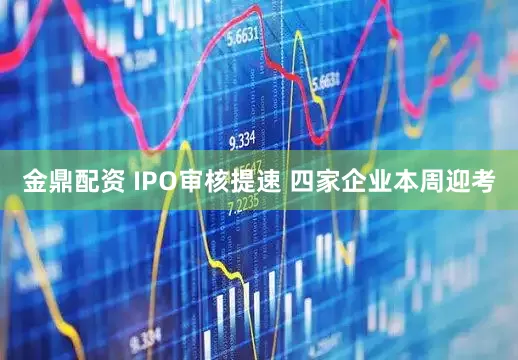 金鼎配资 IPO审核提速 四家企业本周迎考