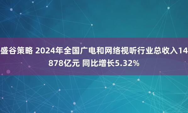 盛谷策略 2024年全国广电和网络视听行业总收入14878亿元 同比增长5.32%