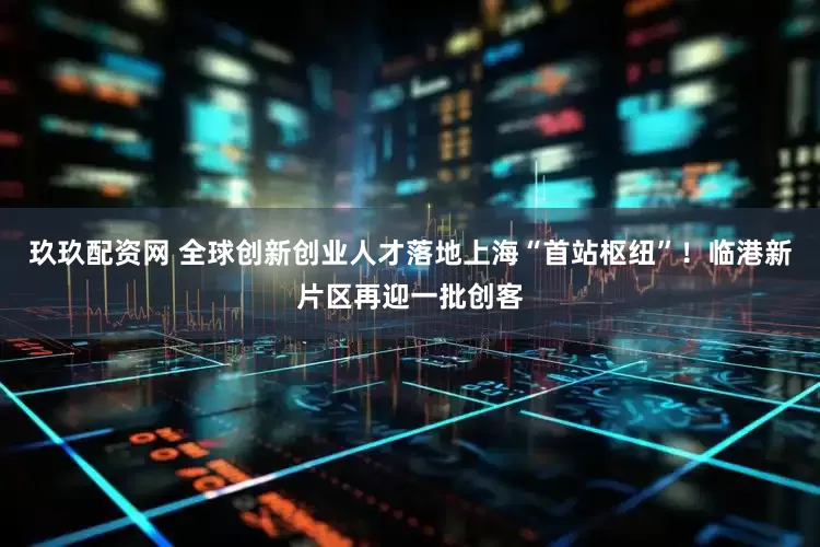 玖玖配资网 全球创新创业人才落地上海“首站枢纽”！临港新片区再迎一批创客