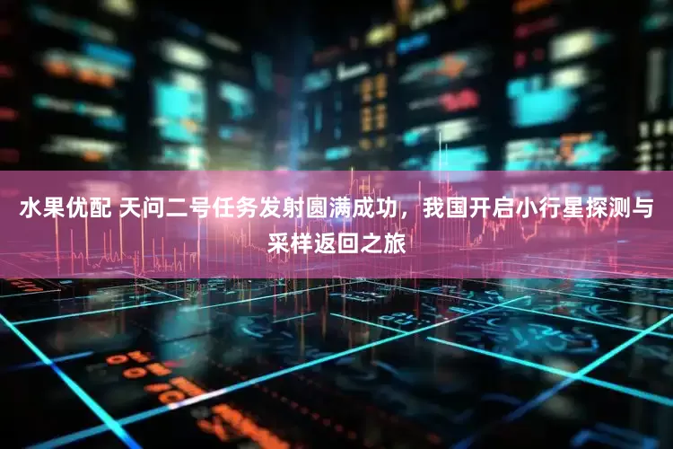 水果优配 天问二号任务发射圆满成功，我国开启小行星探测与采样返回之旅