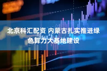 北京科汇配资 内蒙古扎实推进绿色算力大基地建设