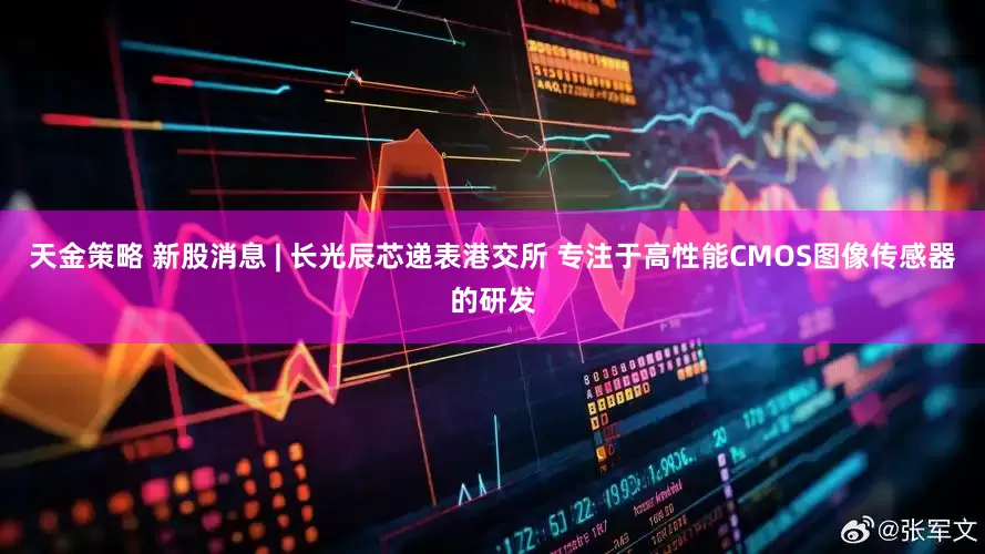 天金策略 新股消息 | 长光辰芯递表港交所 专注于高性能CMOS图像传感器的研发