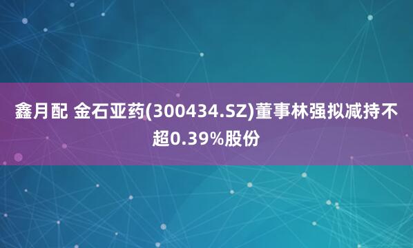 鑫月配 金石亚药(300434.SZ)董事林强拟减持不超0.39%股份