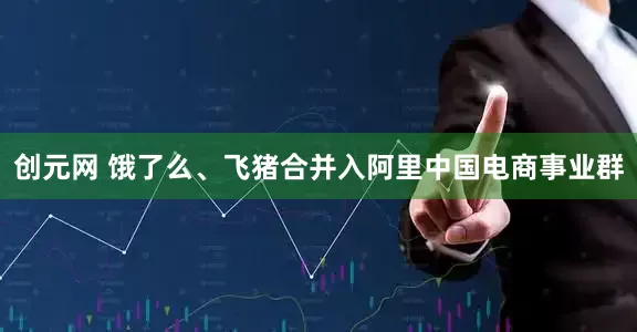 创元网 饿了么、飞猪合并入阿里中国电商事业群