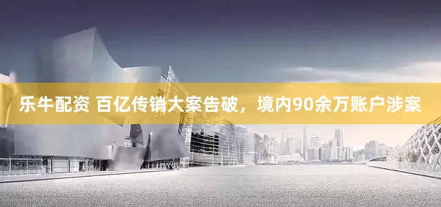乐牛配资 百亿传销大案告破，境内90余万账户涉案