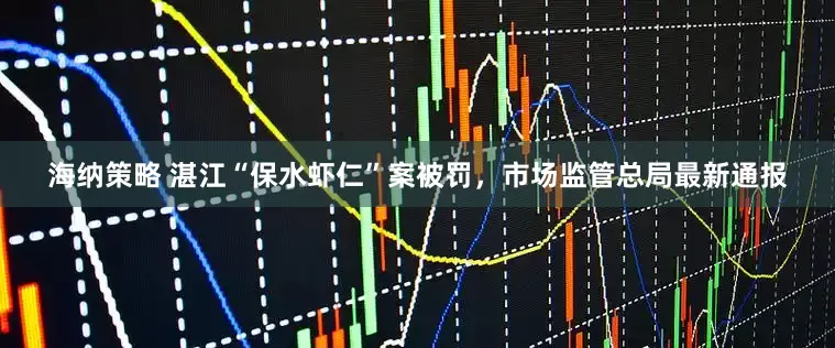 海纳策略 湛江“保水虾仁”案被罚，市场监管总局最新通报