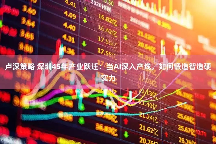 卢深策略 深圳45年产业跃迁：当AI深入产线，如何锻造智造硬实力