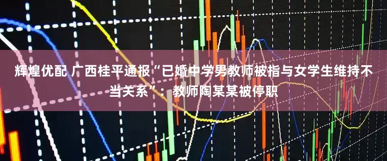 辉煌优配 广西桂平通报“已婚中学男教师被指与女学生维持不当关系”：教师陶某某被停职