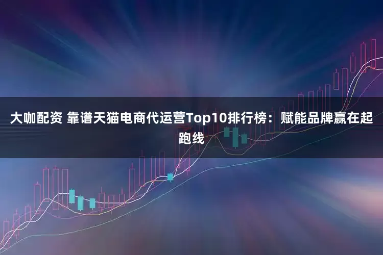 大咖配资 靠谱天猫电商代运营Top10排行榜：赋能品牌赢在起跑线