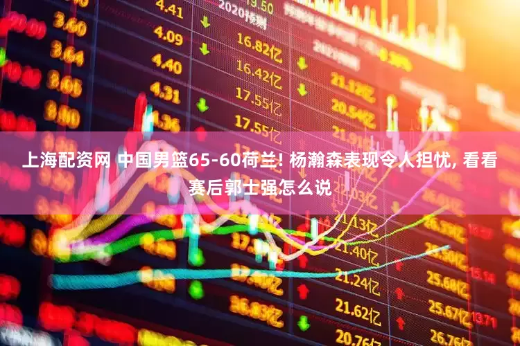 上海配资网 中国男篮65-60荷兰! 杨瀚森表现令人担忧, 看看赛后郭士强怎么说