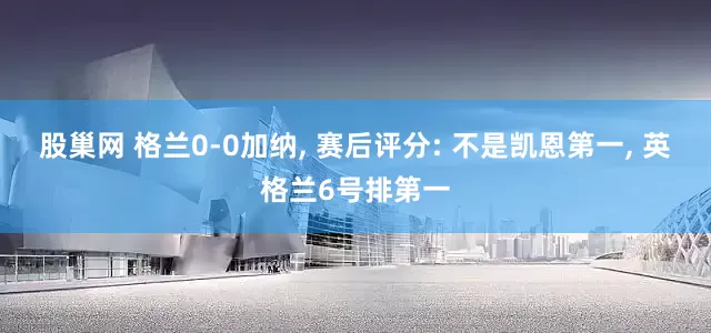 股巢网 格兰0-0加纳, 赛后评分: 不是凯恩第一, 英格兰6号排第一