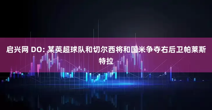 启兴网 DO: 某英超球队和切尔西将和国米争夺右后卫帕莱斯特拉